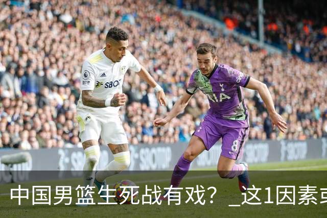 中国男篮生死战有戏？ 这1因素或成破局关键