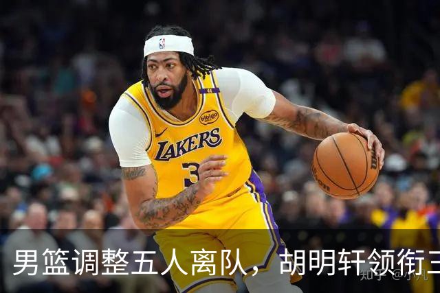 男篮调整五人离队，胡明轩领衔三人意外，一人遗憾一人意料之中